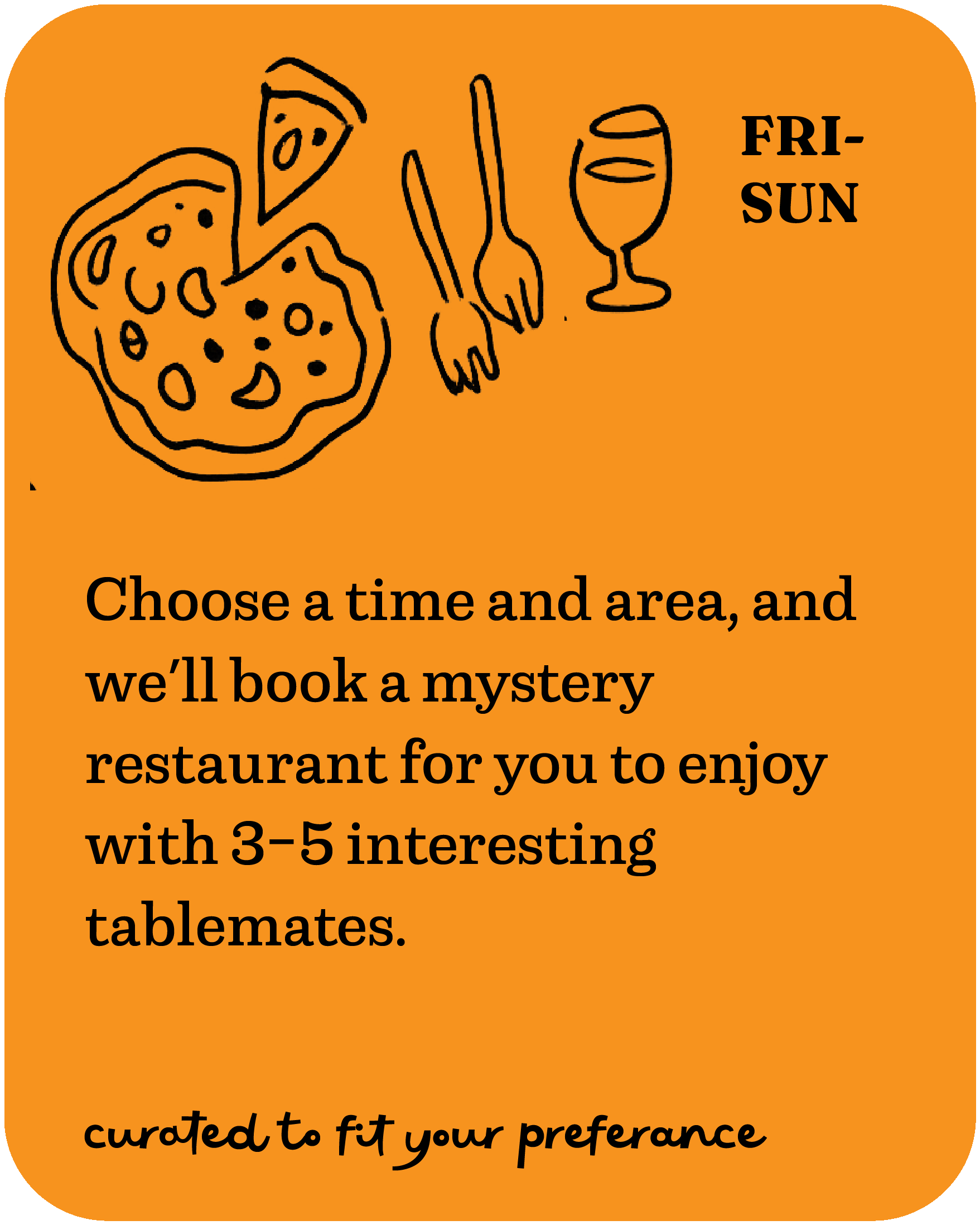 Choose a time and area, and we'll book a mystery restaurant for you to enjoy with 3-5 interesting tablemates. Fri-Sun, curated to fit your preference.